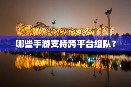哪些手游支持跨平台组队？