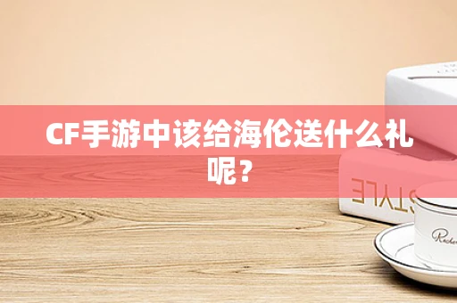 CF手游中该给海伦送什么礼呢？
