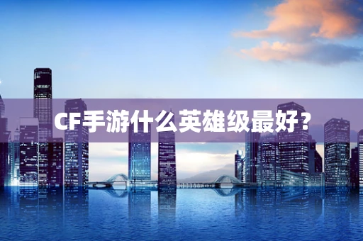 CF手游什么英雄级最好？