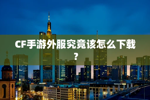 CF手游外服究竟该怎么下载？