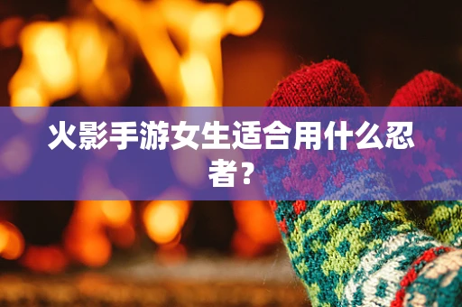 火影手游女生适合用什么忍者？