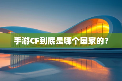 手游CF到底是哪个国家的？