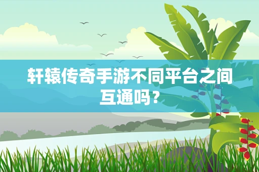 轩辕传奇手游不同平台之间互通吗？