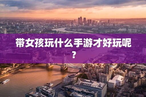带女孩玩什么手游才好玩呢？