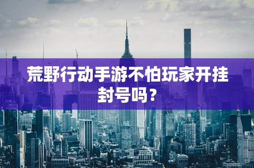 荒野行动手游不怕玩家开挂封号吗？