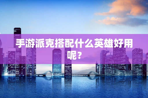 手游派克搭配什么英雄好用呢？