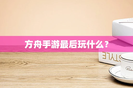 方舟手游最后玩什么？