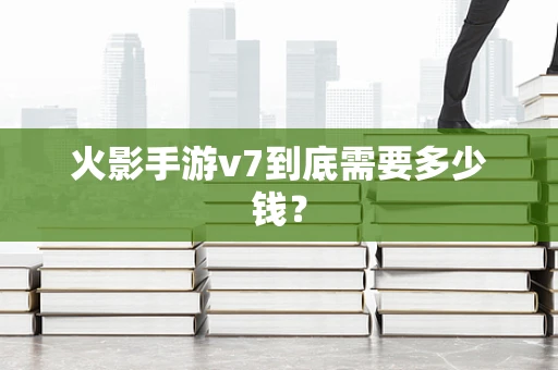 火影手游v7到底需要多少钱？