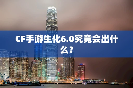 CF手游生化6.0究竟会出什么？